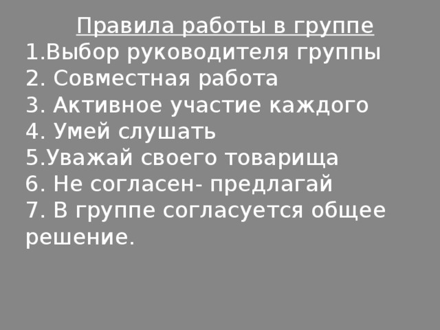 Правила работы в группе 1.Выбор руководителя группы 2. Совместная работа 3. Активное участие каждого 4. Умей слушать 5.Уважай своего товарища 6. Не согласен- предлагай 7. В группе согласуется общее решение. 