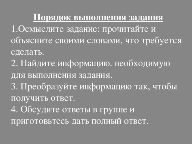 Порядок выполнения задания 1.Осмыслите задание: прочитайте и объясните своими словами, что требуется сделать. 2. Найдите информацию. необходимую для выполнения задания. 3. Преобразуйте информацию так, чтобы получить ответ. 4. Обсудите ответы в группе и приготовьтесь дать полный ответ. 