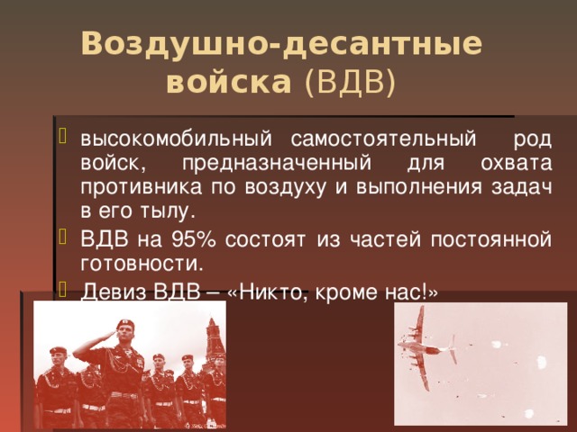 Воздушно-десантные войска (ВДВ) высокомобильный самостоятельный род войск, предназначенный для охвата противника по воздуху и выполнения задач в его тылу. ВДВ на 95% состоят из частей постоянной готовности. Девиз ВДВ – «Никто, кроме нас!»  
