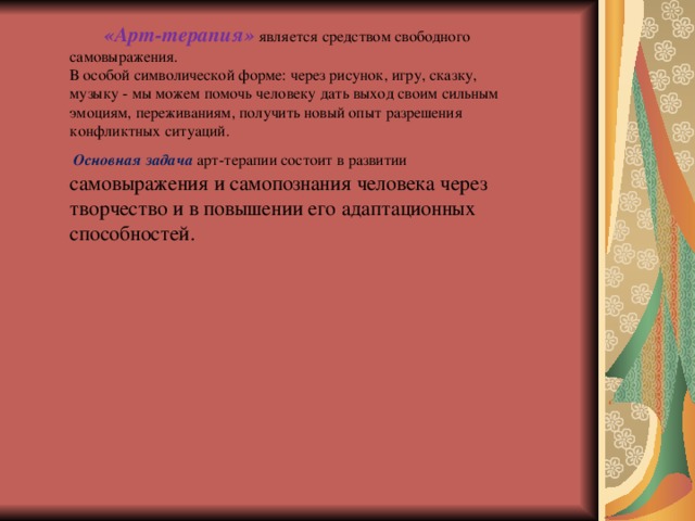  «Арт-терапия»  является средством свободного самовыражения.   В особой символической форме: через рисунок, игру, сказку, музыку - мы можем помочь человеку дать выход своим сильным эмоциям, переживаниям, получить новый опыт разрешения конфликтных ситуаций.   Основная задача  арт-терапии состоит в развитии самовыражения и самопознания человека через творчество и в повышении его адаптационных способностей. 