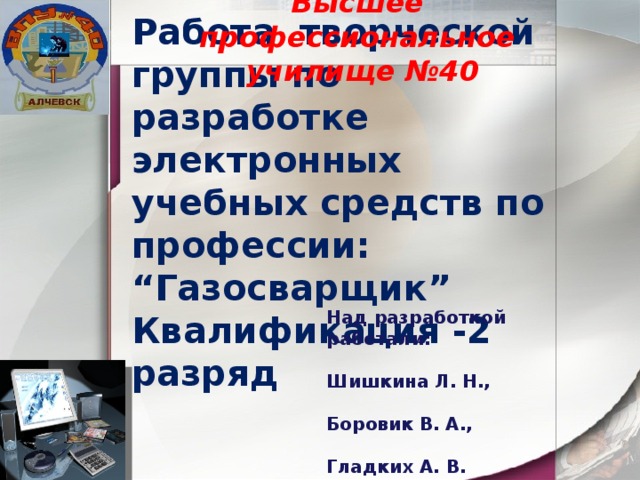 Высшее профессиональное училище №40 Работа творческой группы по разработке электронных учебных средств по профессии: “Газосварщик” Квалификация -2 разряд Над разработкой работали:  Шишкина Л. Н.,  Боровик В. А.,  Гладких А. В. 