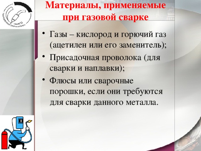 Материалы, применяемые при газовой сварке Газы – кислород и горючий газ (ацетилен или его заменитель); Присадочная проволока (для сварки и наплавки); Флюсы или сварочные порошки, если они требуются для сварки данного металла. 