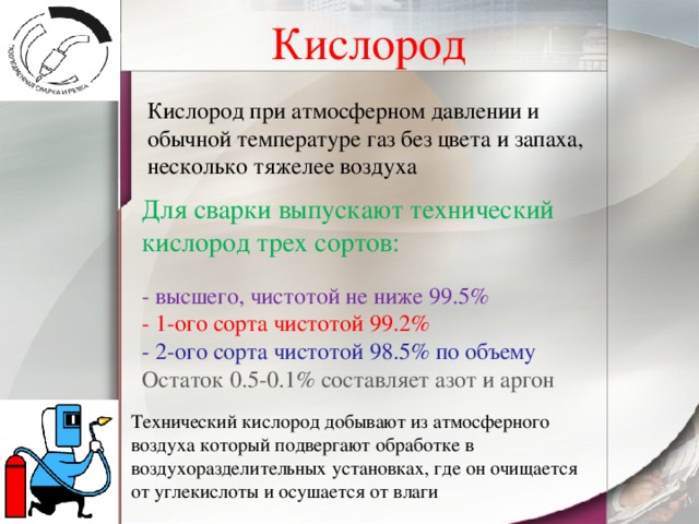 Кислород Кислород при атмосферном давлении и обычной температуре газ без цвета и запаха, несколько тяжелее воздуха Для сварки выпускают технический кислород трех сортов:   - высшего, чистотой не ниже 99.5%   - 1-ого сорта чистотой 99.2%  - 2-ого сорта чистотой 98.5% по объему  Остаток 0.5-0.1% составляет азот и аргон Технический кислород добывают из атмосферного воздуха который подвергают обработке в воздухоразделительных установках, где он очищается от углекислоты и осушается от влаги 