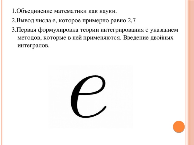 1.Объединение математики как науки. 2.Вывод числа е, которое примерно равно 2,7 3.Первая формулировка теории интегрирования с указанием методов, которые в ней применяются. Введение двойных интегралов. 