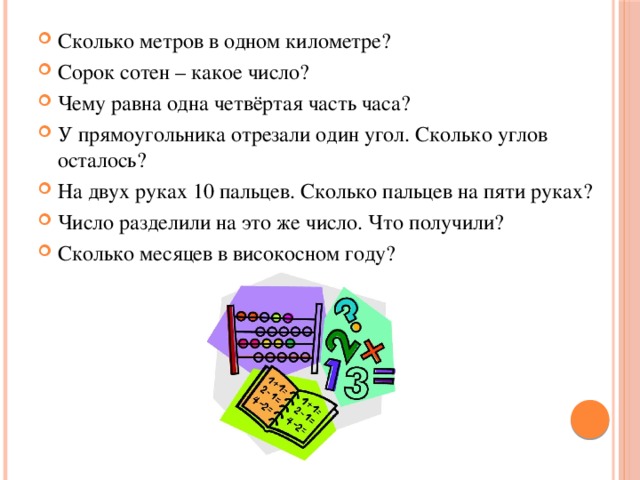 Сколько метров в одном километре? Сорок сотен – какое число? Чему равна одна четвёртая часть часа? У прямоугольника отрезали один угол. Сколько углов осталось? На двух руках 10 пальцев. Сколько пальцев на пяти руках? Число разделили на это же число. Что получили? Сколько месяцев в високосном году? 