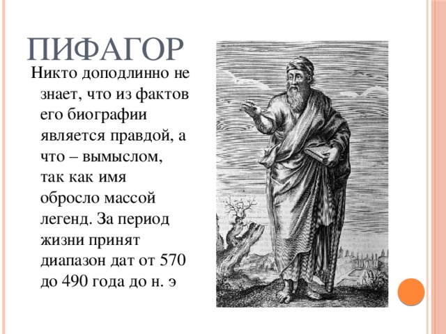 Пифагор  Никто доподлинно не знает, что из фактов его биографии является правдой, а что – вымыслом, так как имя обросло массой легенд. За период жизни принят диапазон дат от 570 до 490 года до н. э 