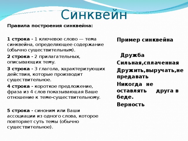 Синквейн   Пример синквейна   Дружба Сильная,сплаченная Дружить,выручать,не предавать Никогда не оставлять друга в беде. Верность Правила построения синквейна: 1 строка - 1 ключевое слово — тема синквейна, определяющее содержание (обычно существительным). 2 строка - 2 прилагательных, описывающих тему. 3 строка - 3 глагола, характеризующих действия, которые производит существительное. 4 строка - короткое предложение, фраза из 4 слов показывающая Ваше отношение к теме-существительному. 5 строка - синоним или Ваши ассоциации из одного слова, которое повторяет суть темы (обычно существительное). 