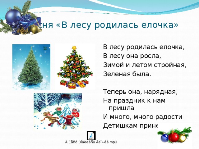  Песня «В лесу родилась елочка» В лесу родилась елочка, В лесу она росла, Зимой и летом стройная, Зеленая была. Теперь она, нарядная, На праздник к нам пришла И много, много радости Детишкам принесла. 