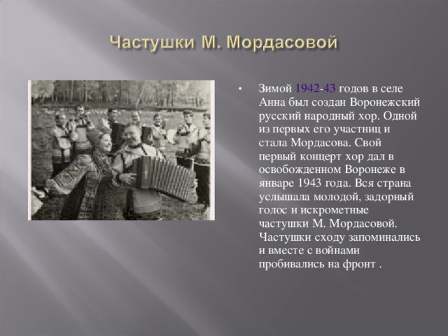 Зимой 1942 - 43 годов в селе Анна был создан Воронежский русский народный хор. Одной из первых его участниц и стала Мордасова. Свой первый концерт хор дал в освобожденном Воронеже в январе 1943 года. Вся страна услышала молодой, задорный голос и искрометные частушки М. Мордасовой. Частушки сходу запоминались и вместе с войнами пробивались на фронт . 