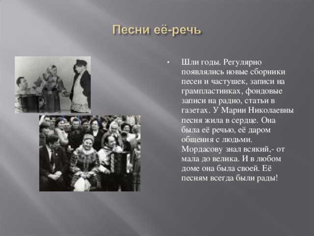 Шли годы. Регулярно появлялись новые сборники песен и частушек, записи на грампластинках, фондовые записи на радио, статьи в газетах. У Марии Николаевны песня жила в сердце. Она была её речью, её даром общения с людьми. Мордасову знал всякий,- от мала до велика. И в любом доме она была своей. Её песням всегда были рады! 