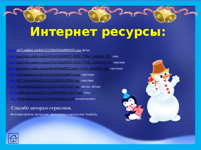 Интернет ресурсы : http:// s017.radikal.ru/i441/1212/56/034c4905447e.jpg  фоны http:// img-fotki.yandex.ru/get/5314/102699435.495/0_7708e_3a68dac2_XL  заяц http:// img-fotki.yandex.ru/get/4524/102699435.495/0_77092_52d815c8_XL  пингвин http:// img-fotki.yandex.ru/get/4614/90468072.3a4/0_73d3c_61fe6558_XL  снеговик http:// s48.radikal.ru/i120/1212/18/20a3b5d0601b.jpg  снеговик http:// s017.radikal.ru/i431/1212/e2/b892ca79ffef.jpg  снеговик http:// s48.radikal.ru/i121/1212/af/22110d731b57.jpg  месяц, звёзды http:// s020.radikal.ru/i717/1212/56/979d0c123675.jpg  ёлка http:// i034.radikal.ru/1101/7b/9412fda9b3e7.gif  колокольчики Спасибо авторам отрисовок. Звуковые файлы авторские, выполнены в программе Audacity