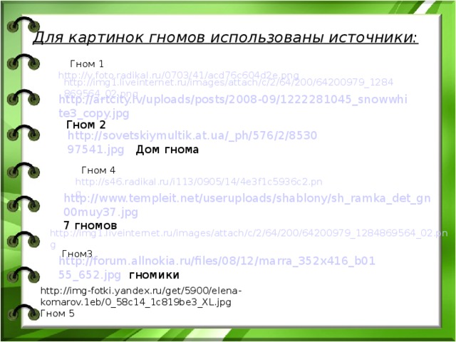 Для картинок гномов использованы источники:  Гном 1 http://v.foto.radikal.ru/0703/41/acd76c604d2e.png  http://img1.liveinternet.ru/images/attach/c/2/64/200/64200979_1284869564_02.png http://artcity.lv/uploads/posts/2008-09/1222281045_snowwhite3_copy.jpg Гном 2 http://sovetskiymultik.at.ua/_ph/576/2/853097541.jpg Дом гнома  Гном 4 http://s46.radikal.ru/i113/0905/14/4e3f1c5936c2.png http://www.templeit.net/useruploads/shablony/sh_ramka_det_gn00muy37.jpg 7 гномов http://img1.liveinternet.ru/images/attach/c/2/64/200/64200979_1284869564_02.png Гном3 http://forum.allnokia.ru/files/08/12/marra_352x416_b0155_652.jpg гномики http://img-fotki.yandex.ru/get/5900/elena-komarov.1eb/0_58c14_1c819be3_XL.jpg Гном 5