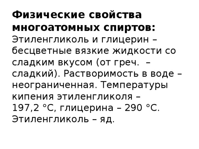 Физические свойства многоатомных спиртов:  Этиленгликоль и глицерин – бесцветные вязкие жидкости со сладким вкусом (от греч.  – сладкий). Растворимость в воде – неограниченная. Температуры кипения этиленгликоля – 197,2 °С, глицерина – 290 °С. Этиленгликоль – яд.   