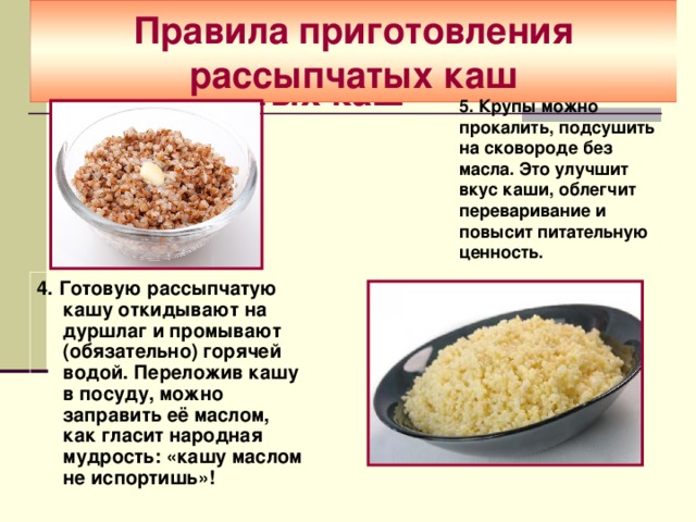  Правила приготовления рассыпчатых каш   Правила приготовления рассыпчатых каш   5. Крупы можно прокалить, подсушить на сковороде без масла. Это улучшит вкус каши, облегчит переваривание и повысит питательную ценность. 4. Готовую рассыпчатую кашу откидывают на дуршлаг и промывают (обязательно) горячей водой. Переложив кашу в посуду, можно заправить её маслом, как гласит народная мудрость: «кашу маслом не испортишь»!  