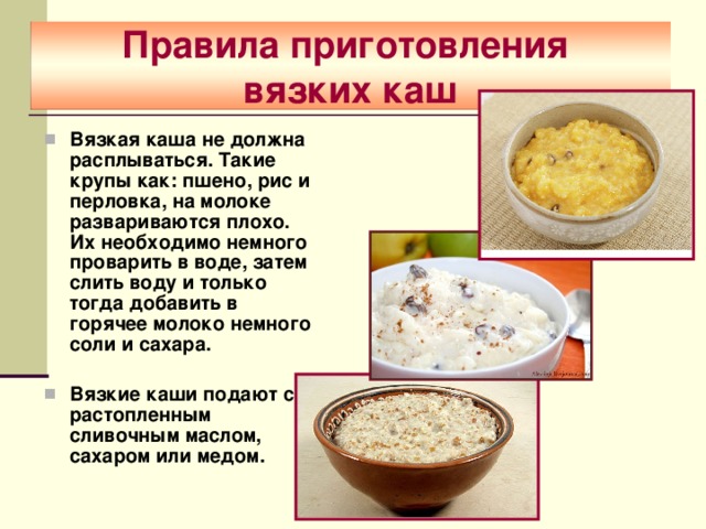 Правила приготовления  вязких каш Вязкая каша не должна расплываться. Такие крупы как: пшено, рис и перловка, на молоке развариваются плохо. Их необходимо немного проварить в воде, затем слить воду и только тогда добавить в горячее молоко немного соли и сахара.  Вязкие каши подают с растопленным сливочным маслом, сахаром или медом.  