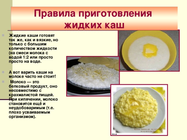 Правила приготовления  жидких каш Жидкие каши готовят так же, как и вязкие, но только с большим количеством жидкости (на смеси молока с водой 1:2 или просто просто на воде.  А вот варить каши на молоке часто не стоит!    Молоко — это белковый продукт, оно несовместимо с крахмалистой пищей. При кипячении, молоко становится ещё и неудобоваримым (т.е. плохо усваиваемым организмом).  