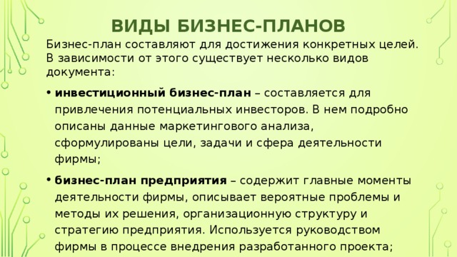 Виды бизнес-планов Бизнес-план составляют для достижения конкретных целей. В зависимости от этого существует несколько видов документа: инвестиционный бизнес-план  – составляется для привлечения потенциальных инвесторов. В нем подробно описаны данные маркетингового анализа, сформулированы цели, задачи и сфера деятельности фирмы; бизнес-план предприятия  – содержит главные моменты деятельности фирмы, описывает вероятные проблемы и методы их решения, организационную структуру и стратегию предприятия. Используется руководством фирмы в процессе внедрения разработанного проекта; 