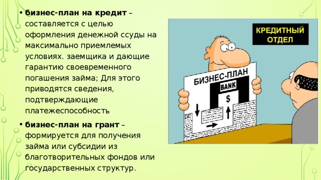 бизнес-план на кредит  – составляется с целью оформления денежной ссуды на максимально приемлемых условиях. заемщика и дающие гарантию своевременного погашения займа; Для этого приводятся сведения, подтверждающие платежеспособность бизнес-план на грант  – формируется для получения займа или субсидии из благотворительных фондов или государственных структур. 