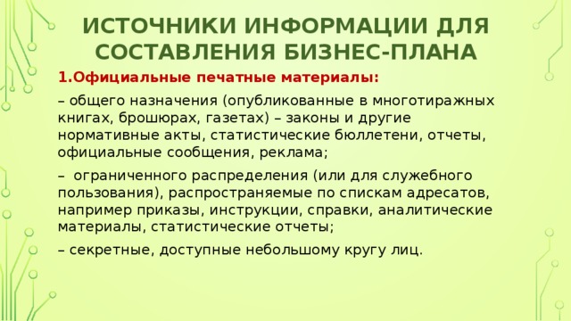 Источники информации для составления бизнес-плана 1.Официальные печатные материалы: – общего назначения (опубликованные в многотиражных книгах, брошюрах, газетах) – законы и другие нормативные акты, статистические бюллетени, отчеты, официальные сообщения, реклама; –  ограниченного распределения (или для служебного пользования), распространяемые по спискам адресатов, например приказы, инструкции, справки, аналитические материалы, статистические отчеты; – секретные, доступные небольшому кругу лиц. 