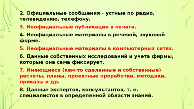 2. Официальные сообщения – устные по радио, телевидению, телефону. 3. Неофициальные публикации в печати. 4. Неофициальные материалы в речевой, звуковой форме. 5. Неофициальные материалы в компьютерных сетях. 6. Данные собственных исследований и учета фирмы, которые она сама фиксирует. 7. Имеющиеся (кем-то сделанные и собственные) расчеты, планы, проектные проработки, методики, приказы и др. 8. Данные экспертов, консультантов, т. е. специалистов в определенной области знаний. 