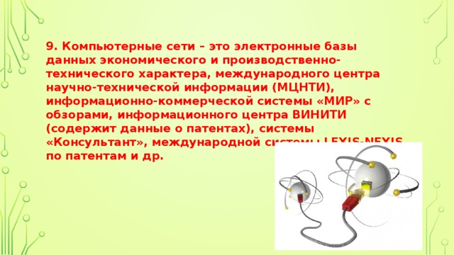 9. Компьютерные сети – это электронные базы данных экономического и производственно-технического характера, международного центра научно-технической информации (МЦНТИ), информационно-коммерческой системы «МИР» с обзорами, информационного центра ВИНИТИ (содержит данные о патентах), системы «Консультант», международной системы LEXIS-NEXIS по патентам и др. 