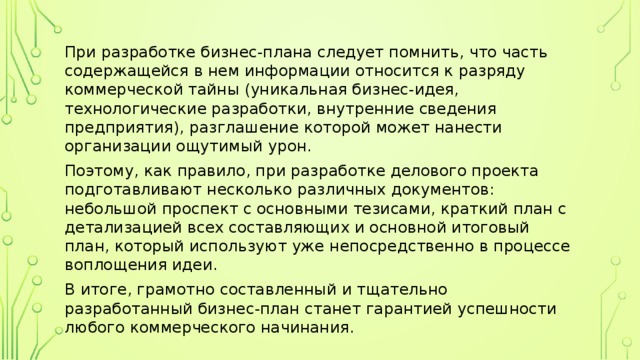 При разработке бизнес-плана следует помнить, что часть содержащейся в нем информации относится к разряду коммерческой тайны (уникальная бизнес-идея, технологические разработки, внутренние сведения предприятия), разглашение которой может нанести организации ощутимый урон. Поэтому, как правило, при разработке делового проекта подготавливают несколько различных документов: небольшой проспект с основными тезисами, краткий план с детализацией всех составляющих и основной итоговый план, который используют уже непосредственно в процессе воплощения идеи. В итоге, грамотно составленный и тщательно разработанный бизнес-план станет гарантией успешности любого коммерческого начинания. 