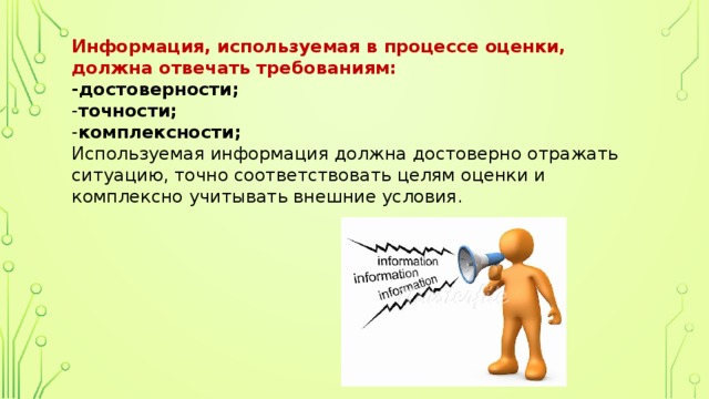 Информация, используемая в процессе оценки, должна отвечать требованиям:  -достоверности;  - точности;  - комплексности;  Используемая информация должна достоверно отражать ситуацию, точно соответствовать целям оценки и комплексно учитывать внешние условия. 