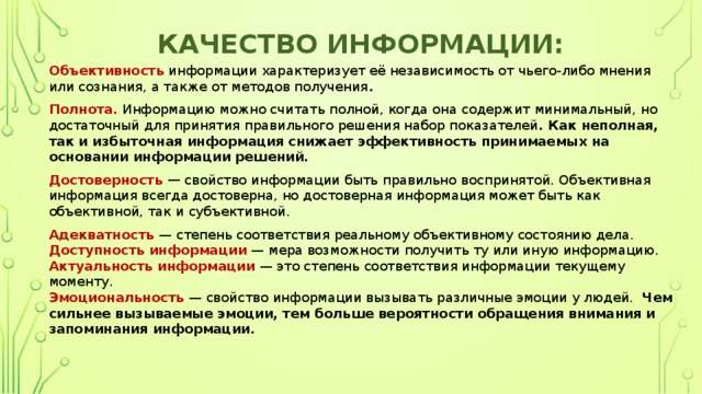 качество информации:  Объективность   информации характеризует её независимость от чьего-либо мнения или сознания, а также от методов получения . Полнота.   Информацию можно считать полной, когда она содержит минимальный, но достаточный для принятия правильного решения набор показателей . Как неполная, так и избыточная информация снижает эффективность принимаемых на основании информации решений.  Достоверность —  свойство информации быть правильно воспринятой. Объективная информация всегда достоверна, но достоверная информация может быть как объективной, так и субъективной. Адекватность  — степень соответствия реальному объективному состоянию дела.  Доступность информации   — мера возможности получить ту или иную информацию.  Актуальность информации   — это степень соответствия информации текущему моменту.  Эмоциональность  — свойство информации вызывать различные эмоции у людей.   Чем сильнее вызываемые эмоции, тем больше вероятности обращения внимания и запоминания информации.      