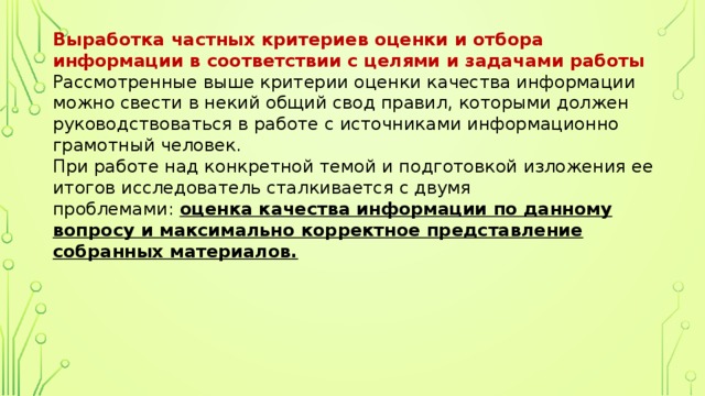 Выработка частных критериев оценки и отбора информации в соответствии с целями и задачами работы  Рассмотренные выше критерии оценки качества информации можно свести в некий общий свод правил, которыми должен руководствоваться в работе с источниками информационно грамотный человек.  При работе над конкретной темой и подготовкой изложения ее итогов исследователь сталкивается с двумя проблемами:  оценка качества информации по данному вопросу и максимально корректное представление собранных материалов.   