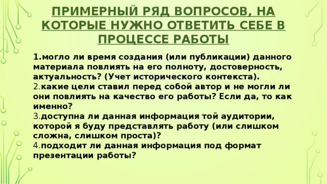 Примерный ряд вопросов, на которые нужно ответить себе в процессе работы 1.могло ли время создания (или публикации) данного материала повлиять на его полноту, достоверность, актуальность? (Учет исторического контекста).  2. какие цели ставил перед собой автор и не могли ли они повлиять на качество его работы? Если да, то как именно?  3. доступна ли данная информация той аудитории, которой я буду представлять работу (или слишком сложна, слишком проста)?  4. подходит ли данная информация под формат презентации работы? 