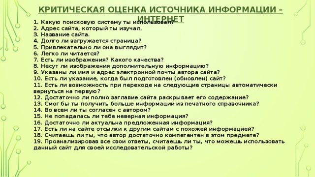 Критическая оценка источника информации – Интернет  1. Какую поисковую систему ты использовал?   2. Адрес сайта, который ты изучал.  3. Название сайта.  4. Долго ли загружается страница?  5. Привлекательно ли она выглядит?  6. Легко ли читается?  7. Есть ли изображения? Какого качества?  8. Несут ли изображения дополнительную информацию?  9. Указаны ли имя и адрес электронной почты автора сайта?  10. Есть ли указание, когда был подготовлен (обновлен) сайт?  11. Есть ли возможность при переходе на следующие страницы автоматически вернуться на первую?  12. Достаточно ли полно заглавие сайта раскрывает его содержание?  13. Смог бы ты получить больше информации из печатного справочника?  14. Во всем ли ты согласен с автором?  15. Не попадалась ли тебе неверная информация?  16. Достаточно ли актуальна предложенная информация?  17. Есть ли на сайте отсылки к другим сайтам с похожей информацией?  18. Считаешь ли ты, что автор достаточно компетентен в этом предмете?  19. Проанализировав все свои ответы, считаешь ли ты, что можешь использовать данный сайт для своей исследовательской работы? 