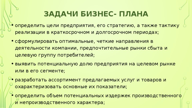 Задачи бизнес- плана определить цели предприятия, его стратегию, а также тактику реализации в краткосрочном и долгосрочном периодах; сформулировать оптимальные, четкие направления в деятельности компании, предпочтительные рынки сбыта и целевую группу потребителей; выявить потенциальную долю предприятия на целевом рынке или в его сегменте; разработать ассортимент предлагаемых услуг и товаров и охарактеризовать основные их показатели; определить объем потенциальных издержек производственного и непроизводственного характера; 