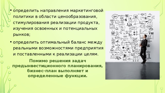 определить направления маркетинговой политики в области ценообразования, стимулирования реализации продукта, изучения освоенных и потенциальных рынков; определить оптимальный баланс между реальными возможностями предприятия и поставленными к реализации целям. Помимо решения задач предынвестиционного планирования, бизнес-план выполняет и определенные функции. 