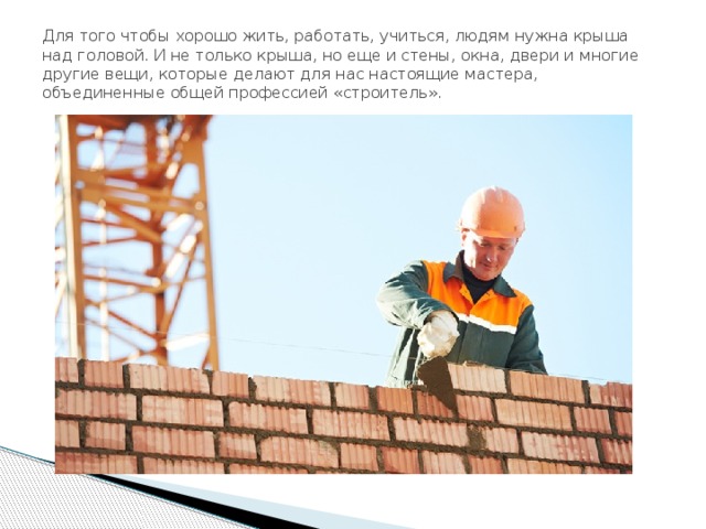Для того чтобы хорошо жить, работать, учиться, людям нужна крыша над головой. И не только крыша, но еще и стены, окна, двери и многие другие вещи, которые делают для нас настоящие мастера, объединенные общей профессией «строитель». 