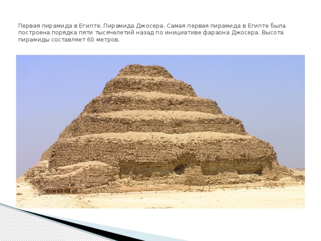   Первая пирамида в Египте. Пирамида Джосера. Самая первая пирамида в Египте была построена порядка пяти тысячелетий назад по инициативе фараона Джосера. Высота пирамиды составляет 60 метров.   