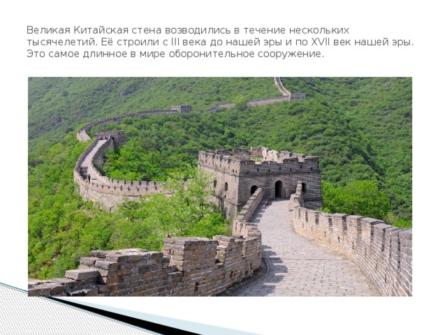 Великая Китайская стена возводились в течение нескольких тысячелетий. Её строили с III века до нашей эры и по XVII век нашей эры. Это самое длинное в мире оборонительное сооружение. 