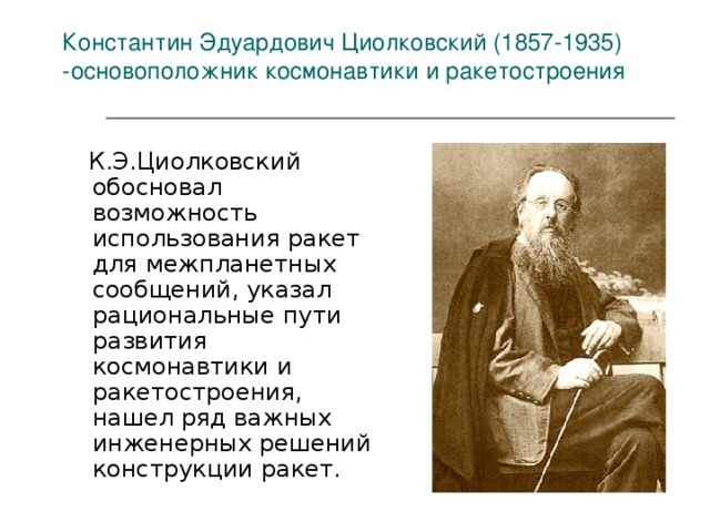 Константин Эдуардович Циолковский (1857-1935) - основоположник космонавтики и ракетостроения    К.Э.Циолковский обосновал возможность использования ракет для межпланетных сообщений, указал рациональные пути развития космонавтики и ракетостроения, нашел ряд важных инженерных решений конструкции ракет. 