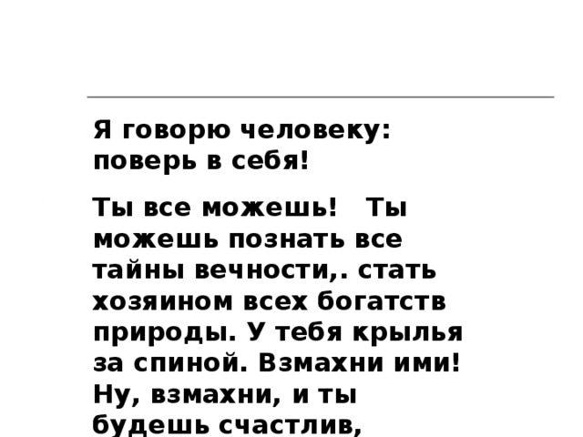 Я говорю человеку: поверь в себя! Ты все можешь!  Ты можешь познать все тайны вечности,. стать хозяином всех богатств природы. У тебя крылья за спиной. Взмахни ими! Ну, взмахни, и ты будешь счастлив, могуществен и свободен... К. Э. Циолковский 