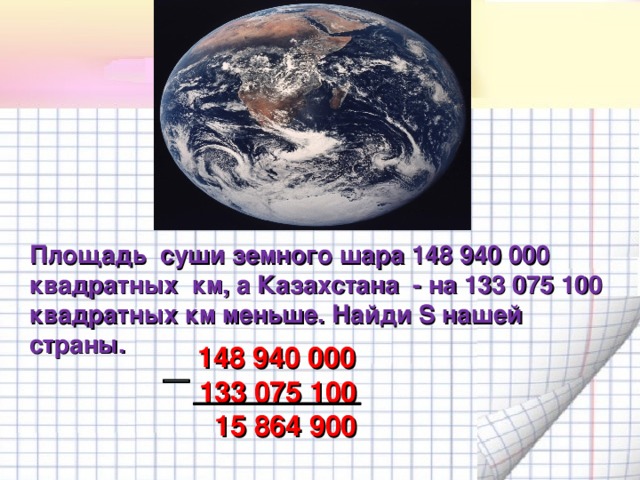Площадь суши земного шара 148 940 000 квадратных км, а Казахстана - на 133 075 100 квадратных км меньше. Найди S нашей страны.  148 940 000  133 075 100  15 864 900   13 