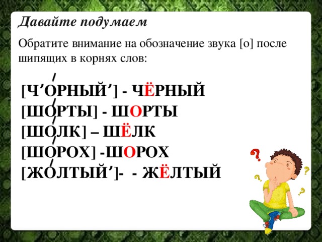 Давайте подумаем Обратите внимание на обозначение звука [о] после шипящих в корнях слов: [ЧʼОРНЫЙʼ] - Ч Ё РНЫЙ [ШОРТЫ] - Ш О РТЫ [ШОЛК] – Ш Ё ЛК [ШОРОХ] -Ш О РОХ [ЖОЛТЫЙʼ]- - Ж Ё ЛТЫЙ 