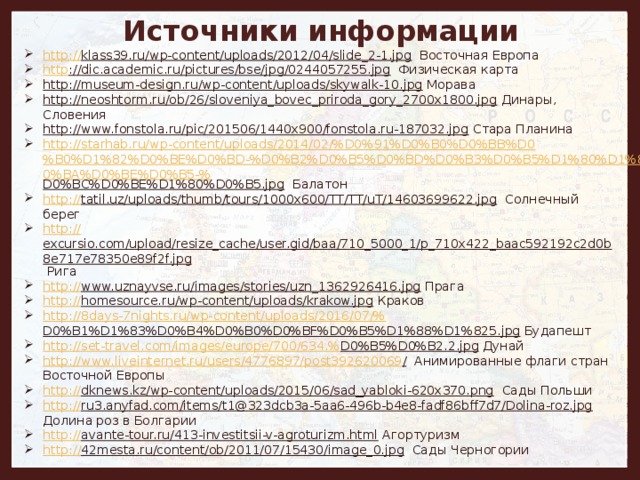 Источники информации http :// klass39.ru/wp-content/uploads/2012/04/slide_2-1.jpg Восточная Европа http ://dic.academic.ru/pictures/bse/jpg/0244057255.jpg Физическая карта http://museum-design.ru/wp-content/uploads/skywalk-10.jpg Морава http://neoshtorm.ru/ob/26/sloveniya_bovec_priroda_gory_2700x1800.jpg Динары, Словения http://www.fonstola.ru/pic/201506/1440x900/fonstola.ru-187032.jpg Стара Планина http://starhab.ru/wp-content/uploads/2014/02/%D0%91%D0%B0%D0%BB%D0%B0%D1%82%D0%BE%D0%BD-%D0%B2%D0%B5%D0%BD%D0%B3%D0%B5%D1%80%D1%81%D0%BA%D0%BE%D0%B5-% D0%BC%D0%BE%D1%80%D0%B5.jpg Балатон http:// tatil.uz/uploads/thumb/tours/1000x600/TT/TT/uT/14603699622.jpg Солнечный берег http:// excursio.com/upload/resize_cache/user.gid/baa/710_5000_1/p_710x422_baac592192c2d0b8e717e78350e89f2f.jpg Рига http:// www.uznayvse.ru/images/stories/uzn_1362926416.jpg Прага http:// homesource.ru/wp-content/uploads/krakow.jpg Краков http://8days-7nights.ru/wp-content/uploads/2016/07/% D0%B1%D1%83%D0%B4%D0%B0%D0%BF%D0%B5%D1%88%D1%825.jpg Будапешт http://set-travel.com/images/europe/700/634.% D0%B5%D0%B2.2.jpg Дунай http://www.liveinternet.ru/users/4776897/post392620069 / Анимированные флаги стран Восточной Европы http:// dknews.kz/wp-content/uploads/2015/06/sad_yabloki-620x370.png Сады Польши http:// ru3.anyfad.com/items/t1@323dcb3a-5aa6-496b-b4e8-fadf86bff7d7/Dolina-roz.jpg Долина роз в Болгарии http:// avante-tour.ru/413-investitsii-v-agroturizm.html Агортуризм http :// 42mesta.ru/content/ob/2011/07/15430/image_0.jpg Сады Черногории   