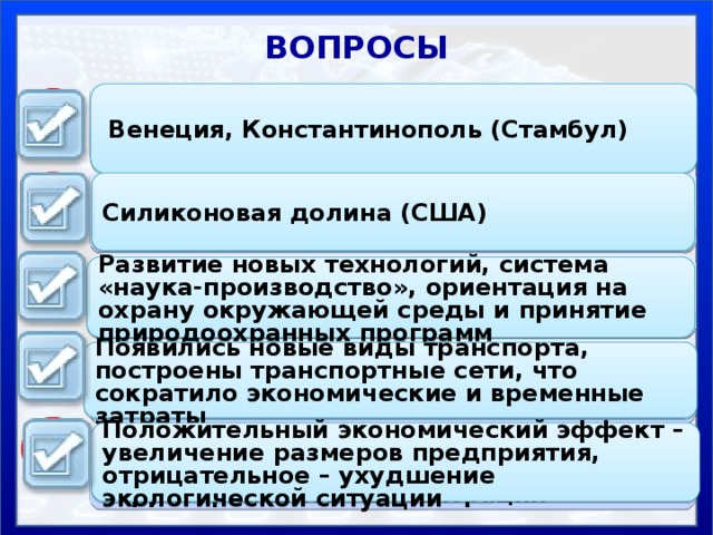 ВОПРОСЫ Приведите примеры древних городов, которые достигли наибольшего расцвета благодаря транспортному фактору  Венеция, Константинополь (Стамбул) 1 Назовите крупнейший всемирно известный технополис 2 Силиконовая долина (США) Объясните, с чем связано появление новых факторов размещения производства в эпоху НТР 3 Развитие новых технологий, система «наука-производство», ориентация на охрану окружающей среды и принятие природоохранных программ 4 Как изменилось влияние транспортного фактора в 18-20 веках? Появились новые виды транспорта, построены транспортные сети, что сократило экономические и временные затраты 5 Положительный экономический эффект – увеличение размеров предприятия, отрицательное – ухудшение экологической ситуации Положительные и отрицательные черты характерны для фактора территориальной концентрации 