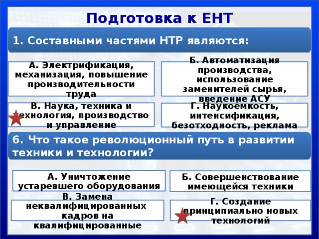Подготовка к ЕНТ 1. Составными частями НТР являются: А. Электрификация, механизация, повышение производительности труда Б. Автоматизация производства, использование заменителей сырья, введение АСУ В. Наука, техника и технология, производство и управление Г. Наукоёмкость, интенсификация, безотходность, реклама 6. Что такое революционный путь в развитии техники и технологии? А. Уничтожение устаревшего оборудования Б. Совершенствование имеющейся техники В. Замена неквалифицированных кадров на квалифицированные Г. Создание принципиально новых технологий 