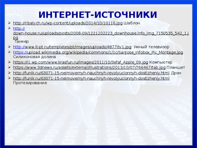 ИНТЕРНЕТ-ИСТОЧНИКИ http://ribalych.ru/wp-content/uploads/2014/10/10116.jpg Шаблон http:// down-house.ru/uploads/posts/2008-09/1221202223_downhouse.info_img_7150535_542_1.jpg Танкер http:// www.it-pt.ru/templates/pt/images/uploads/4877itv1.jpg Умный телевизор https:// upload.wikimedia.org/wikipedia/commons/1/1c/SanJose_Infobox_Pic_Montage.jpg Силиконовая долина https://i1.wp.com/www.krasfun.ru/images/2011/10/3efaf_Apple_09.jpg Компьютер https://www.3dnews.ru/assets/external/illustrations/2013/10/07/766467/tab.jpg Планшет http://funik.ru/63071-15-neimovernyh-nauchnyh-revolyucionnyh-dostizheniy.html Дрон http://funik.ru/63071-15-neimovernyh-nauchnyh-revolyucionnyh-dostizheniy.html Протезирование 