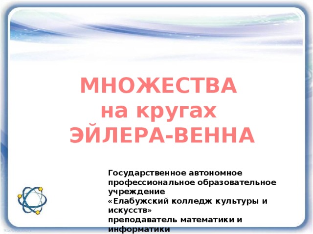 МНОЖЕСТВА на кругах Эйлера-Венна Государственное автономное профессиональное образовательное учреждение «Елабужский колледж культуры и искусств» преподаватель математики и информатики Лопанова Любовь Александровна 2016 год 