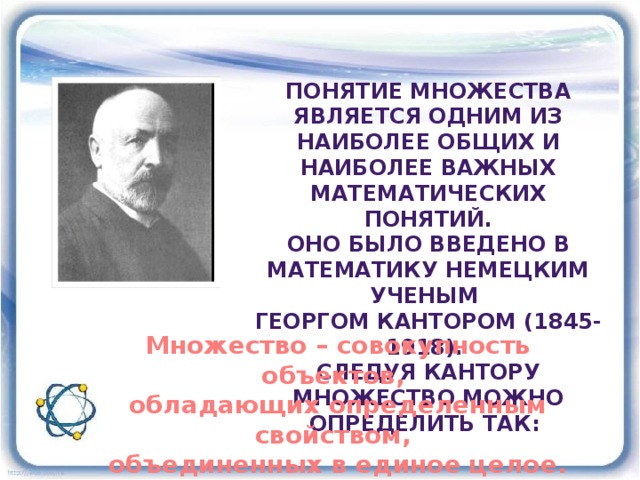 Понятие множества является одним из наиболее Общих и наиболее важных математических понятий. Оно было введено в математику немецким ученым Георгом кантором (1845-1918). Следуя кантору множество можно определить так: Множество – совокупность объектов, обладающих определенным свойством, объединенных в единое целое. 