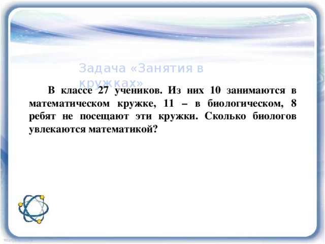 Задача «Занятия в кружках»  В классе 27 учеников. Из них 10 занимаются в математическом кружке, 11 – в биологическом, 8 ребят не посещают эти кружки. Сколько биологов увлекаются математикой? 