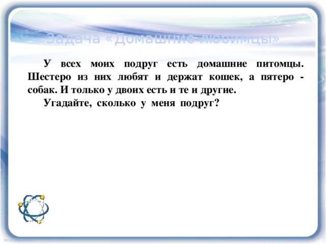  Задача «Домашние любимцы»  У всех моих подруг есть домашние питомцы. Шестеро из них любят и держат кошек, а пятеро - собак. И только у двоих есть и те и другие. Угадайте, сколько у меня подруг? : Изобразим два круга, так как у нас два вида питом цев. В одном будем фиксировать владелиц кошек, в другом - собак. Поскольку у некоторых подруг есть и те, и другие животные, то круги нарисуем так, чтобы у них была общая часть. В этой общей части ставим цифру 2 так как кошки и собаки есть у двоих. В оставшейся части 