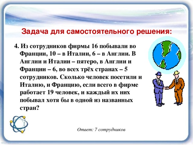 Задача для самостоятельного решения: 4. Из сотрудников фирмы 16 побывали во Франции, 10 – в Италии, 6 – в Англии. В Англии и Италии – пятеро, в Англии и Франции – 6, во всех трёх странах – 5 сотрудников. Сколько человек посетили и Италию, и Францию, если всего в фирме работает 19 человек, и каждый их них побывал хотя бы в одной из названных стран? Ответ: 7 сотрудников 