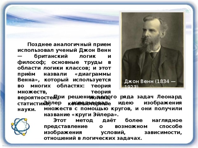 Позднее аналогичный прием использовал ученый Джон Венн — британский логик и философ; основные труды в области логики классов; и этот приём назвали «диаграммы Венна», который используется во многих областях: теория множеств, теория вероятностей, логика, статистика, компьютерные науки.  Джон Венн (1834 — 1923) При решении целого ряда задач Леонард Эйлер использовал идею изображения множеств с помощью кругов, и они получили название «круги Эйлера». Этот метод даёт более наглядное представление о возможном способе изображения условий, зависимости, отношений в логических задачах. 